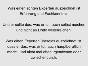 Was einen echten Experten auszeichnet ist Erfahrung und Fachkenntnis.  Und er sollte das, was er tut, auch selbst machen und nicht an Dritte weiterreichen.  Was einen Experten berdies auszeichnet ist, dass er das, was er tut, auch hauptberuflich macht, und nicht mal eben irgendwann oder zwischendurch.